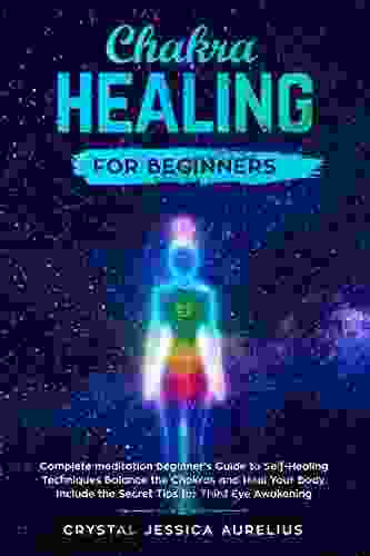 Chakra Healing For Beginners: Complete Meditation Beginner S Guide To Self Healing Techniques Balance The Chakras And Heal Your Body Include The Secret Tips For Third Eye Awakening