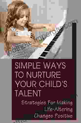 Simple Ways To Nurture Your Child S Talent: Strategies For Making Life Altering Changes Positive