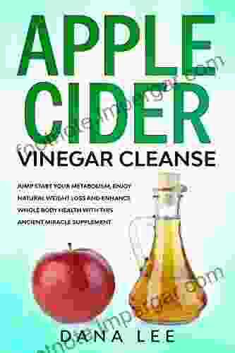 Apple Cider Vinegar Cleanse: Jump Start Your Metabolism Enjoy Natural Weight Loss And Enhance Whole Body Health With This Ancient Miracle Supplement