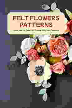 Felt Flowers Patterns: Learn How To Make Felt Flowers With Easy Tutorials: Ways To Make Felt Flowers For Beginners