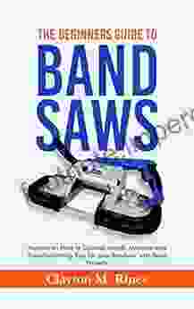 The Beginners Guide To Band Saws: Manual On How To Choose Install Maintain And Troubleshooting Tips For Your Bandsaw With Basic Projects