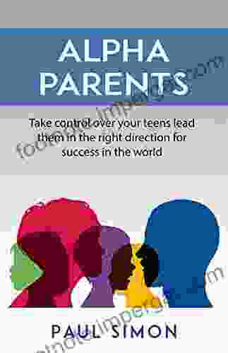 Alpha Parents: Take Control Over Your Teens Lead Them In The Right Direction For Success In The World