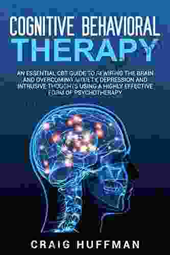 Cognitive Behavioral Therapy: An Essential CBT Guide To Rewiring The Brain And Overcoming Anxiety Depression And Intrusive Thoughts Using A Highly Effective Form Of Psychotherapy